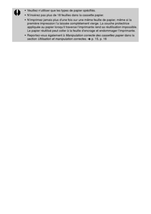 Page 12524
 Veuillez n’utiliser que les types de papier spécifiés.
 N’insérez pas plus de 18 feuilles dans la cassette papier.
 N’imprimez jamais plus d’une fois sur une même feuille de papier, même si la 
première impression l’a laissée complètement vierge. La couche protectrice 
appliquée au papier lorsqu’il traverse l’imprimante rend sa réutilisation impossible. 
Le papier réutilisé peut coller à la feuille d’encrage et endommager l’imprimante.
 Reportez-vous également à Manipulation correcte des...