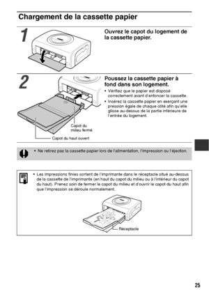 Page 12625
Chargement de la cassette papier  
1
Ouvrez le capot du logement de 
la cassette papier.
2
Poussez la cassette papier à 
fond dans son logement.
 Vérifiez que le papier est disposé 
correctement avant d’enfoncer la cassette.
 Insérez la cassette papier en exerçant une 
pression égale de chaque côté afin qu’elle 
glisse au-dessus de la partie inférieure de 
l’entrée du logement.
 Ne retirez pas la cassette papier lors de l’alimentation, l’impression ou l’éjection.
 Les impressions finies sortent de...