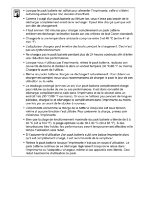 Page 13332
 Lorsque le pack batterie est utilisé pour alimenter l’imprimante, celle-ci s’éteint 
automatiquement après cinq minutes d’inactivité.
 Comme il s’agit d’un pack batterie au lithium-ion, vous n’avez pas besoin de le 
décharger complètement avant de le recharger. Il peut être chargé quel que soit 
son état de chargement.
 Il faut environ 150 minutes pour charger complètement un pack batterie 
entièrement déchargé (estimation basée sur des critères de test Canon standard).
 Chargez-le à une...