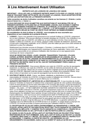 Page 14241
À Lire Attentivement Avant Utilisation
ENTENTE SUR LES LICENCES DE LOGICIELS DE CANON
IMPORTANT – VEUILLEZ LIRE LA PRÉSENTE ENTENTE AVANT D’UTILISER LE LOGICIEL SUR CD-
ROM SE TROUVANT DANS CETTE BOîTE. EN UTILISANT LE LOGICIEL, VOUS ACCEPTEZ D’ÊTRE 
LIÉ PAR LES DISPOSITIONS DE LA PRÉSENTE ENTENTE.
Cette convention de droits d’utilisation constitue une entente sur les licences (l’« Entente ») entre 
vous et Canon Inc. (« Canon »).
SI VOUS REFUSEZ DE VOUS SOUMETTRE AUX DISPOSITIONS ET AUX MODALITÉS DE...