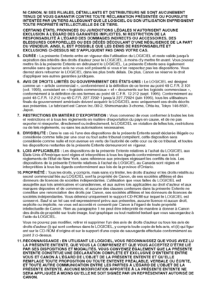 Page 14342
NI CANON, NI SES FILIALES, DÉTAILLANTS ET DISTRIBUTEURS NE SONT AUCUNEMENT 
TENUS DE VOUS GARANTIR CONTRE TOUTE RÉCLAMATION PRÉSENTÉE OU POURSUITE 
INTENTÉE PAR UN TIERS ALLÉGUANT QUE LE LOGICIEL OU SON UTILISATION ENFREIGNENT 
TOUTE PROPRIÉTÉ INTELLECTUELLE DE CE TIERS.
CERTAINS ÉTATS, PROVINCES OU JURIDICTIONS LÉGALES N’AUTORISENT AUCUNE 
EXCLUSION À L’ÉGARD DES GARANTIES IMPLICITES, NI RESTRICTION DE LA 
RESPONSABILITÉ À L’ÉGARD DES DOMMAGES INDIRECTS OU ACCESSOIRES, DES 
BLESSURES CORPORELLES OU...