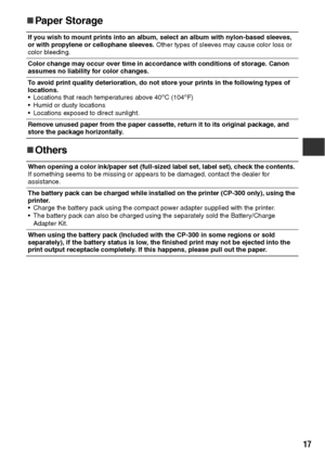 Page 1817
„
„„ „Paper Storage
„
„„ „Others
If you wish to mount prints into an album, select an album with nylon-based sleeves, 
or with propylene or cellophane sleeves. Other types of sleeves may cause color loss or 
color bleeding.
Color change may occur over time in accordance with conditions of storage. Canon 
assumes no liability for color changes.
To avoid print quality deterioration, do not store your prints in the following types of 
locations.
 Locations that reach temperatures above 40
oC (104oF)
...