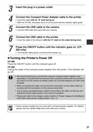 Page 2827
„
„„ „Turning the Printer’s Power Off
CP-300
Press the ON/OFF button until the indicator goes off.
CP-200
Unplug the cable of the compact power adapter from the printer. (The indicator will 
go off) 
3
Insert the plug in a power outlet.
4
Connect the Compact Power Adapter cable to the printer.
 Insert the cable with its   mark facing up.
 With the CP-200, the power turns on at this point and the indicator lights green.
5
Connect the USB cable to the camera.
 Use the USB cable that came with your...
