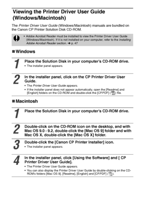 Page 4746
Viewing the Printer Driver User Guide 
(Windows/Macintosh)
The Printer Driver User Guide (Windows/Macintosh) manuals are bundled on 
the Canon CP Printer Solution Disk CD-ROM.
„
„„ „Windows
„
„„ „Macintosh
 Adobe Acrobat Reader must be installed to view the Printer Driver User Guide 
(Windows/Macintosh). If it is not installed on your computer, refer to the Installing 
Adobe Acrobat Reader section
.  p. 47
1
Place the Solution Disk in your computer’s CD-ROM drive. 
 The installer panel appears.
2
In...