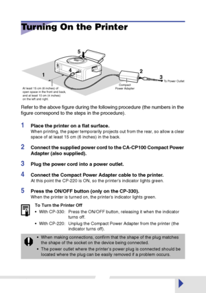 Page 2828
Turning On the Printer
Refer to the above ﬁgure during the following procedure (the numbers in the 
ﬁgure correspond to the steps in the procedure).
1Place the printer on a ﬂat surface.
When printing, the paper temporarily projects out from the rear, so allow a clear 
space of at least 15 cm (6 inches) in the back.
2Connect the supplied power cord to the CA-CP100 Compact Power 
Adapter (also supplied).
3Plug the power cord into a power outlet.
4Connect the Compact Power Adapter cable to the printer....