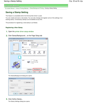 Page 33On-screen Manual > Various Printing Methods > Stamp/Background Printing > Saving a Stamp Setting 
Saving a Stamp Setting 
This feature is unavailable when the 64-bit printer driver is used. 
You can create and save a new stamp. You can also c hange and register some of the settings of an
existing stamp. Unnecessary stamps can be deleted at any ti me. 
The procedure for registering a new stamp is as follows: 
Registering a New Stamp 
1.Open the printer driver setup window
2.
Click Stamp/Background... on...