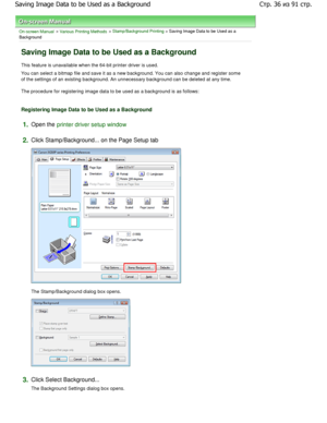 Page 36On-screen Manual > Various Printing Methods > Stamp/Background Printing > Saving Image Data to be Used as a
Background 
Saving Image Data to be Used as a Background 
This feature is unavailable when the 64-bit printer  driver is used. 
You can select a bitmap file and save it as a new b ackground. You can also change and register some
of the settings of an existing background. An unnec essary background can be deleted at any time. 
The procedure for registering image data to be used as  a background is...