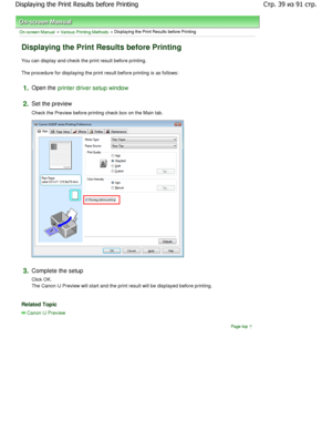 Page 39On-screen Manual > Various Printing Methods > Displaying the Print Results before Printing 
Displaying the Print Results before Printing 
You can display and check the print result before printing. 
The procedure for displaying the print result before p rinting is as follows: 
1.Open the printer driver setup window
2.
Set the preview  
Check the Preview before printing check box on the Main  tab. 
3.Complete the setup  
Click OK. 
The Canon IJ Preview will start and the print result will be displayed...