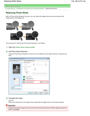 Page 56On-screen Manual > Changing the Print Quality and Correcting Image Data > Reducing Photo Noise 
Reducing Photo Noise 
W ith the Photo Noise Reduction function, you can re duce the digital camera noise and improve the
image quality of the digital print. 
The procedure for performing Photo Noise Reduction is a s follows: 
1.Open the printer driver setup window
2.
Set Photo Noise Reduction  
Check the Photo Noise Reduction check box on the Ef fects tab and select Normal or Strong for the
level. 
3.Complete...