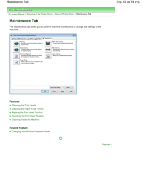 Page 61On-screen Manual > Overview of the Printer Driver > Canon IJ Printer Driver > Maintenance Tab 
Maintenance Tab 
The Maintenance tab allows you to perform machine maintenance or change the settings of the
machine. 
Features 
Cleaning the Print Heads
Cleaning the Paper Feed Rollers
Aligning the Print Head Position
Checking the Print Head Nozzles
Cleaning Inside the Machine
Related Feature 
Changing the Machine Operation Mode
Page top
Стр-из	стр

 

c6
   