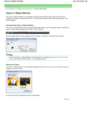 Page 62On-screen Manual > Overview of the Printer Driver > Canon IJ Status Monitor 
Canon IJ Status Monitor 
The Canon IJ Status Monitor is an application software that shows the status of the printer and the
progress of printing on the W indows screen. You wil l know the status of the printer with graphics, icons,
and messages. 
Launching the Canon IJ Status Monitor 
The Canon IJ Status Monitor launches automatically  when data is sent to the printer. W hen launched, the
Canon IJ Status Monitor appears as a...