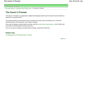 Page 63On-screen Manual > Overview of the Printer Driver > The Canon IJ Preview 
The Canon IJ Preview 
The Canon IJ Preview is an application software that displays what the print result will look like before a
document is actually printed.  
The preview reflects the information that is set wi thin the printer driver and allows you to check the
document layout, print sequence, and number of page s. 
If you want to display a preview before printing, o pen the 
printer driver setup window, click the Main tab,
and...