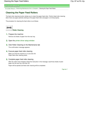 Page 67On-screen Manual > Performing Maintenance from a Computer > Cleaning the Paper Feed Rollers 
Cleaning the Paper Feed Rollers 
The feed roller cleaning function allows you to clean the paper feed roller. Perform feed roller clean ing
when there are paper particles sticking to the pape r feed roller and paper is not fed properly. 
The procedure for cleaning the feed rollers is as follow s: 
 Roller Cleaning 
1.Prepare the machine  
Remove all sheets of paper from the rear tray. 
2.Open the printer driver...