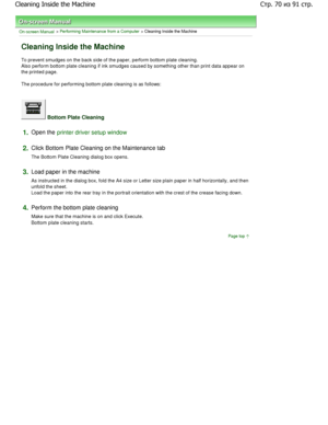 Page 70On-screen Manual > Performing Maintenance from a Computer > Cleaning Inside the Machine 
Cleaning Inside the Machine 
To prevent smudges on the back side of the paper, perform bottom plate cleaning.
Also perform bottom plate cleaning if ink smudges caused  by something other than print data appear on
the printed page.  
The procedure for performing bottom plate cleaning is  as follows: 
 Bottom Plate Cleaning 
1.Open the printer driver setup window
2.
Click Bottom Plate Cleaning on the Maintenance tab...