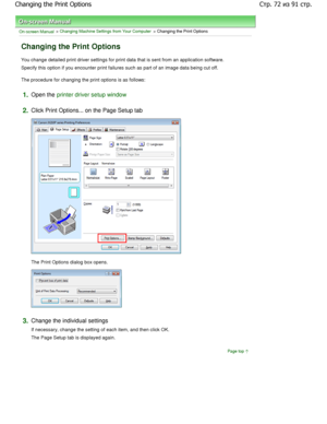 Page 72On-screen Manual > Changing Machine Settings from Your Computer > Changing the Print Options 
Changing the Print Options 
You change detailed print driver settings for print data that is sent from an application software. 
Specify this option if you encounter print failures  such as part of an image data being cut off. 
The procedure for changing the print options is as follo ws: 
1.Open the printer driver setup window
2.
Click Print Options... on the Page Setup tab 
The Print Options dialog box opens....