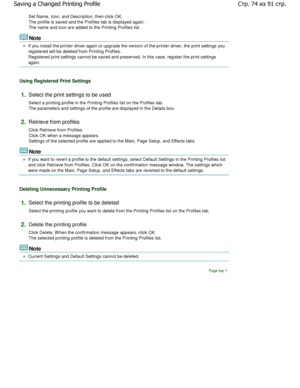 Page 74Set Name, Icon, and Description, then click OK. 
The profile is saved and the Profiles tab is displayed again.
The name and icon are added to the Printing Profile s list. 
Note 
If you install the printer driver again or upgrade the version of the printer driver, the print settings you
registered will be deleted from Printing Profiles. 
Registered print settings cannot be saved and preserved.  In this case, register the print settings
again. 
Using Registered Print Settings 
1.Select the print settings...