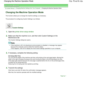 Page 75On-screen Manual > Changing Machine Settings from Your Computer > Changing the Machine Operation Mode 
Changing the Machine Operation Mode 
This function allows you to change the machine settings, as necessary. 
The procedure for configuring Custom Settings is as follo ws: 
 Custom Settings 
1.Open the printer driver setup window
2.
Make sure that the machine is on, and then click Custom S ettings on the
Maintenance tab  
The Custom Settings dialog box opens. 
Note 
If the machine is off or...