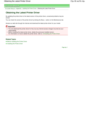 Page 81On-screen Manual > Appendix > Updating the Printer Driver > Obtaining the Latest Printer Driver 
Obtaining the Latest Printer Driver 
By updating the printer driver to the latest version of the printer driver, unresolved problems may be
solved.  
You can check the version of the printer driver by clicking  the About... button on the Maintenance tab. 
Access our web site through the Internet and downlo ad the latest printer driver for your model. 
Important 
You can download the printer driver for free,...