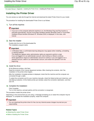 Page 85On-screen Manual > Appendix > Updating the Printer Driver > Installing the Printer Driver 
Installing the Printer Driver 
You can access our web site through the Internet and download the latest Printer Driver for your model. 
The procedure for installing the downloaded Printer D river is as follows: 
1.Turn off the machine 
Important 
If you turn on the computer while the machine is on, the W indows Plug and Play function is
executed automatically, and the Found New Hardware  window (W indows Vista) or...