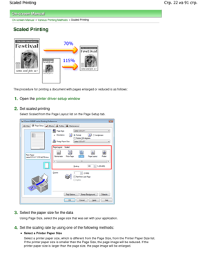 Page 22On-screen Manual > Various Printing Methods > Scaled Printing 
Scaled Printing 
The procedure for printing a document with pages enlarged or reduced is as follows: 
1.Open the printer driver setup window
2.
Set scaled printing  
Select Scaled from the Page Layout list on the Page  Setup tab. 
3.Select the paper size for the data  
Using Page Size, select the page size that was set with your application. 
4.Set the scaling rate by using one of the following met hods: 
Select a Printer Paper Size  
Select...