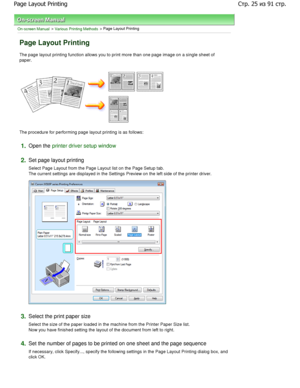 Page 25On-screen Manual > Various Printing Methods > Page Layout Printing 
Page Layout Printing 
The page layout printing function allows you to print more than one page image on a single sheet of
paper. 
The procedure for performing page layout printing i s as follows: 
1.Open the printer driver setup window
2.
Set page layout printing  
Select Page Layout from the Page Layout list on the  Page Setup tab.
The current settings are displayed in the Settings  Preview on the left side of the printer driver....