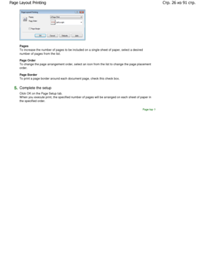 Page 26Pages  
To increase the number of pages to be included on a single sheet of paper, select a desired
number of pages from the list. 
Page Order 
To change the page arrangement order, select an icon from the list to change the page placement
order.  
Page Border  
To print a page border around each document page, c heck this check box. 
5.Complete the setup  
Click OK on the Page Setup tab. 
W hen you execute print, the specified number of pages will be arranged on each sheet of paper in
the specified...