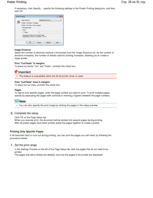Page 28If necessary, click Specify..., specify the following settings in the Poster Printing dialog box, and  then
click OK. 
Image Divisions  
Select the number of divisions (vertical x horizont al) from the Image Divisions list. As the number of
divisions increases, the number of sheets used for printing  increases, allowing you to create a
larger poster.  
Print Cut/Paste in margins  
To leave out words Cut and Paste, uncheck this check bo x. 
Important 
This feature is unavailable when the 64-bit printer...