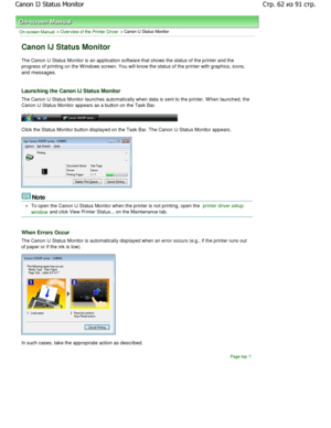 Page 62On-screen Manual > Overview of the Printer Driver > Canon IJ Status Monitor 
Canon IJ Status Monitor 
The Canon IJ Status Monitor is an application software that shows the status of the printer and the
progress of printing on the W indows screen. You wil l know the status of the printer with graphics, icons,
and messages. 
Launching the Canon IJ Status Monitor 
The Canon IJ Status Monitor launches automatically  when data is sent to the printer. W hen launched, the
Canon IJ Status Monitor appears as a...