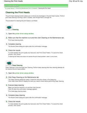 Page 65On-screen Manual > Performing Maintenance from a Computer > Cleaning the Print Heads 
Cleaning the Print Heads 
The print head cleaning function allows you to remove any blockages in the print head nozzles. Perform
print head cleaning if printing is faint or streaky , even though there is enough ink. 
The procedure for cleaning the print heads is as follows:  
 Cleaning 
1.Open the printer driver setup window
2.
Make sure that the machine is on and then click Cleaning  on the Maintenance tab 
Print head...