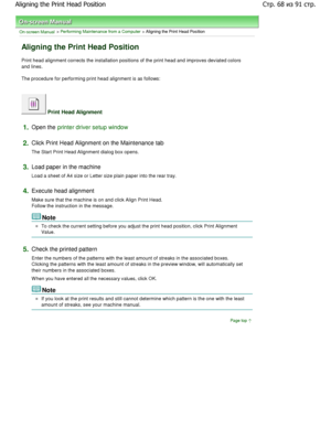 Page 68On-screen Manual > Performing Maintenance from a Computer > Aligning the Print Head Position 
Aligning the Print Head Position 
Print head alignment corrects the installation positions of the print head and improves deviated colors
and lines. 
The procedure for performing print head alignment is as follows: 
 Print Head Alignment 
1.Open the printer driver setup window
2.
Click Print Head Alignment on the Maintenance tab  
The Start Print Head Alignment dialog box opens. 
3.Load paper in the machine...