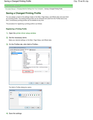 Page 73On-screen Manual > Changing Machine Settings from Your Computer > Saving a Changed Printing Profile 
Saving a Changed Printing Profile 
You can assign a name to the settings made on the Main, Page Setup, and Effects tabs and save them
as a printing profile. The saved printing profile c an be retrieved and used from the Profiles tab at a ny
time. Unnecessary printing profiles can be deleted  at any time. 
The procedure for registering a printing profile is as  follows: 
Registering a Printing Profile...