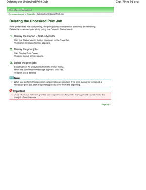 Page 79On-screen Manual > Appendix > Deleting the Undesired Print Job 
Deleting the Undesired Print Job 
If the printer does not start printing, the print job data cancelled or failed may be remaining.
Delete the undesired print job by using the Canon I J Status Monitor. 
1.Display the Canon IJ Status Monitor  
Click the Status Monitor button displayed on the Ta sk Bar.
The Canon IJ Status Monitor appears. 
2.Display the print jobs  
Click Display Print Queue.... 
The print queue window opens. 
3.Delete the...