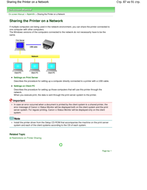 Page 87On-screen Manual > Appendix > Sharing the Printer on a Network 
Sharing the Printer on a Network 
If multiple computers are being used in the network environment, you can share the printer connected t o
one computer with other computers. 
The W indows versions of the computers connected to  the network do not necessarily have to be the
same. 
Settings on Print Server
Describes the procedure for setting up a computer directly connected to a printer with a USB cable. 
Settings on Client PC
Describes the...