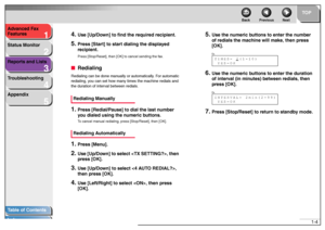 Page 141
2
3
4
5
TOP
Back Previous Next
1-4 Advanced Fax 
Features
Status Monitor
Reports and Lists
Troubleshooting
Appendix
Table of Contents
Index
4.
Use [Up/Down] to find the required recipient.
5.
Press [Start] to start dialing the displayed 
recipient.Press [Stop/Reset], then [OK] to cancel sending the fax.
■RedialingRedialing can be done manually or automatically. For automatic 
redialing, you can set how many times the machine redials and 
the duration of interval between redials.Redialing Manually1....