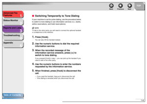 Page 161
2
3
4
5
TOP
Back Previous Next
1-6 Advanced Fax 
Features
Status Monitor
Reports and Lists
Troubleshooting
Appendix
Table of Contents
Index
■Switching Temporarily to Tone DialingIf your machine to set for pulse dialing, use the procedure below 
to switch to tone dialing to use information services (i.e., banks, 
airline reservations, and hotel reservations).
NOTE
To talk to the other party, you will need to connect the optional handset 
or a telephone to the machine.1.
Press [Hook].You can also lift...