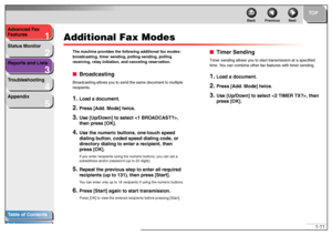 Page 211
2
3
4
5
TOP
Back Previous Next
1-11 Advanced Fax 
Features
Status Monitor
Reports and Lists
Troubleshooting
Appendix
Table of Contents
Index
Additional Fax Modes
The machine provides the following additional fax modes: 
broadcasting, timer sending, polling sending, polling 
receiving, relay initiation, and canceling reservation.■BroadcastingBroadcasting allows you to send the same document to multiple 
recipients.1.
Load a document.
2.
Press [Add. Mode] twice.
3.
Use [Up/Down] to select , 
then press...