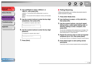 Page 231
2
3
4
5
TOP
Back Previous Next
1-13 Advanced Fax 
Features
Status Monitor
Reports and Lists
Troubleshooting
Appendix
Table of Contents
Index
4.
Use [Left/Right] to select  or 
, then press [OK].: The document will be deleted after it is sent to a 
recipient.
: The document will be retained in memory until manually 
deleted.
5.
Use the numeric buttons to enter the four-digit 
subaddress, then press [OK].If no subaddress is required, skip to step 7.
6.
Use the numeric buttons to enter the four-digit...