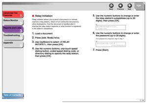 Page 241
2
3
4
5
TOP
Back Previous Next
1-14 Advanced Fax 
Features
Status Monitor
Reports and Lists
Troubleshooting
Appendix
Table of Contents
Index
■Relay InitiationRelay initiation allows you to send a document to a remote 
machine (relay station), which in turn sends the document to 
other destinations. How the document is handled after it 
reaches the relay station depends on what function is registered 
in the station’s subaddress.1.
Load a document.
2.
Press [Add. Mode] twice.
3.
Use [Up/Down] to select...