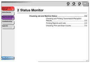Page 271
2
3
4
5
TOP
Back Previous Next
2-1 Advanced Fax 
Features
Status Monitor
Reports and Lists
Troubleshooting
Appendix
Table of Contents
Index
2 Status Monitor
Checking Job and Machine Status ........................................................ 2-2
Checking and Printing Transmission/Reception 
Results.................................................................... 2-2
Printing Reports and Lists ...................................... 2-3
Checking Print and Scan Counts............................ 2-3
 