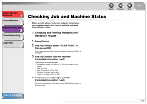 Page 281
2
3
4
5
TOP
Back Previous Next
2-2 Advanced Fax 
Features
Status Monitor
Reports and Lists
Troubleshooting
Appendix
Table of Contents
Index
Checking Job and Machine Status
Status monitor allows you to view and print transmission 
and reception results, print reports and lists, and check 
print and scan counts.■Checking and Printing Transmission/
Reception Results1.
Press [Status].
2.
Use [Up/Down] to select , 
then press [OK].If no transmission/reception result is stored in memory,  is 
displayed.
3....