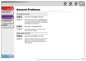 Page 361
2
3
4
5
TOP
Back Previous Next
4-2 Advanced Fax 
Features
Status Monitor
Reports and Lists
Troubleshooting
Appendix
Table of Contents
Index
General ProblemsThe machine has no power. 
Q Is the power cord plugged in securely?ACheck that the power cord is securely plugged into 
the machine and into the wall outlet. If the machine 
is plugged into a power strip, make sure the power 
strip is plugged in and turned on.Q Is the power cord supplying power? AUse a different power cord, or test the cord for...