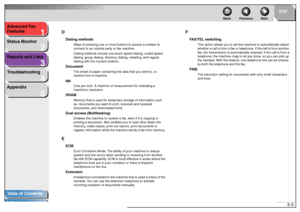 Page 501
2
3
4
5
TOP
Back Previous Next
5-3 Advanced Fax 
Features
Status Monitor
Reports and Lists
Troubleshooting
Appendix
Table of Contents
IndexD
Dialing methods
Ways of pressing one or more buttons to access a number to 
connect to an outside party or fax machine.
Dialing methods include one-touch speed dialing, coded speed 
dialing, group dialing, directory dialing, redialing, and regular 
dialing with the numeric buttons.
Document
The sheet of paper containing the data that you send to, or 
receive from...