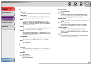 Page 531
2
3
4
5
TOP
Back Previous Next
5-6 Advanced Fax 
Features
Status Monitor
Reports and Lists
Troubleshooting
Appendix
Table of Contents
IndexP
Paper feed
Refers to guiding a sheet of paper into the machine’s paper path.
Paper feeder
The device in the machine that feeds recording media into the 
machine for printing copied or faxed documents.
Pause
A timing entry required for registering certain long distance 
numbers and for dialing out through some telephone systems or 
switchboards. Pressing...