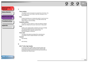 Page 551
2
3
4
5
TOP
Back Previous Next
5-8 Advanced Fax 
Features
Status Monitor
Reports and Lists
Troubleshooting
Appendix
Table of Contents
IndexT
Timer sending
The ability to send a document at a preset time in the future. You 
do not have to be in your office to use timer sending to one or 
more destinations.
Tone
A button that allows you to temporarily switch to touch-tone from 
pulse dialing. In some countries, on-line data services may 
require that you use tone dialing.
Tone/pulse setting
The ability...