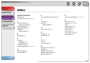 Page 561
2
3
4
5
TOP
Back Previous Next
5-9 Advanced Fax 
Features
Status Monitor
Reports and Lists
Troubleshooting
Appendix
Table of Contents
Index
IndexSymbols & Numerics[ ] button 1-6
1-TOUCH SPEED DIAL LIST 3-2AACTIVITY REPORT 3-2
Printing automatically 3-5
[Add. Mode] button 1-11
Additional fax modes 1-11
AnsMode 1-7
Optional settings 1-8BBroadcasting 1-11CCanceling
Current job 1-16
Reserved jobs 1-15
CODED DIAL LIST 3-2
Coded speed dialing 1-3, 1-11, 1-14D[Directory] button 1-3
Directory dialing 1-3...