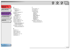 Page 571
2
3
4
5
TOP
Back Previous Next
5-10 Advanced Fax 
Features
Status Monitor
Reports and Lists
Troubleshooting
Appendix
Table of Contents
IndexR
[R] button 1-5
Registering 1-5
Using 1-5
Reception restriction 1-9
Redialing 1-4
Automatically 1-4
Manually 1-4
Relay initiation 1-14
Relay station 1-14
Remote reception 1-9
Remote reception ID 1-10
Reports and lists 3-2
Printing automatically 3-3
Printing manually 2-3
RX RESULT REPORT 3-2
Printing automatically 3-4SSEARCH 1-3
[Status] button 2-2
Status monitor...