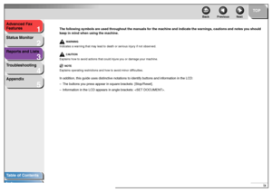 Page 101
2
3
4
5
TOP
Back Previous Next
ix Advanced Fax 
Features
Status Monitor
Reports and Lists
Troubleshooting
Appendix
Table of Contents
Index
The following symbols are used throughout the manuals for the machine and indicate the warnings, cautions and notes you should 
keep in mind when using the machine.
WA R N I N G
Indicates a warning that may lead to death or serious injury if not observed.
CAUTION
Explains how to avoid actions that could injure you or damage your machine.
NOTE
Explains operating...