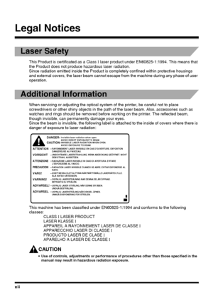 Page 12xii
Legal Notices
Laser Safety
This Product is certificated as a Class I laser product under EN60825-1:1994. This means that 
the Product does not produce hazardous laser radiation.
Since radiation emitted inside the Product is completely confined within protective housings 
and external covers, the laser beam cannot escape from the machine during any phase of user 
operation.
Additional Information
When servicing or adjusting the optical system of the printer, be careful not to place 
screwdrivers or...