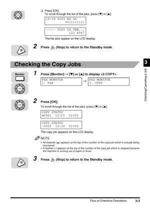 Page 113Flow of Checking Operations3-3
3
Checking/Canceling a Job
❏Press [OK].
To scroll through the list of the jobs, press [▼] or [▲].
The fax jobs appear on the LCD display.
2Press  (Stop) to return to the Standby mode.
Checking the Copy Jobs
1Press [Monitor] ➞ [▼] or [▲] to display .
2Press [OK].
To scroll through the list of the jobs, press [▼] or [▲].
The copy job appears on the LCD display.
NOTE
 An asterisk ( ) appears at the top of the number of the copy job which is actually being 
processed.
 A...