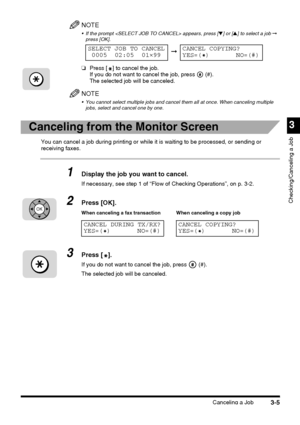 Page 115Canceling a Job3-5
3
Checking/Canceling a Job
NOTE
 If the prompt  appears, press [▼] or [▲] to select a job ➞ 
press [OK].
❏Press [ ] to cancel the job.
If you do not want to cancel the job, press   (#).
The selected job will be canceled.
NOTE
 You cannot select multiple jobs and cancel them all at once. When canceling multiple 
jobs, select and cancel one by one.
Canceling from the Monitor Screen
You can cancel a job during printing or while it is waiting to be processed, or sending or 
receiving...